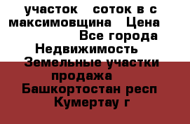 участок 12соток в с.максимовщина › Цена ­ 1 000 000 - Все города Недвижимость » Земельные участки продажа   . Башкортостан респ.,Кумертау г.